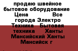 продаю швейное бытовое оборудование › Цена ­ 78 000 - Все города Электро-Техника » Бытовая техника   . Ханты-Мансийский,Ханты-Мансийск г.